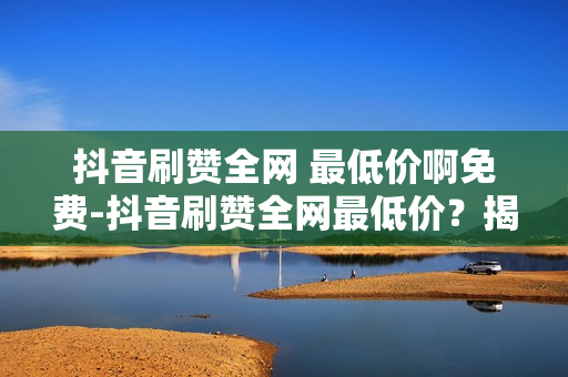 抖音刷赞全网 最低价啊免费-抖音刷赞全网最低价？揭秘抖音刷赞骗局，教你如何安全刷赞