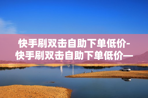 快手刷双击自助下单低价-快手刷双击自助下单低价——开启你的购物狂欢