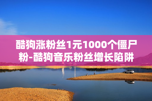 酷狗涨粉丝1元1000个僵尸粉-酷狗音乐粉丝增长陷阱：1元购得1000僵尸粉的真实分析