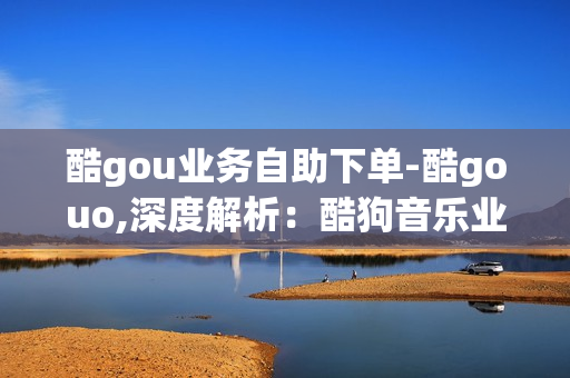 酷gou业务自助下单-酷gouo,深度解析：酷狗音乐业务自助下单全流程指南