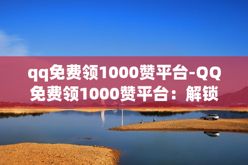 qq免费领1000赞平台-QQ免费领1000赞平台：解锁你的影响力