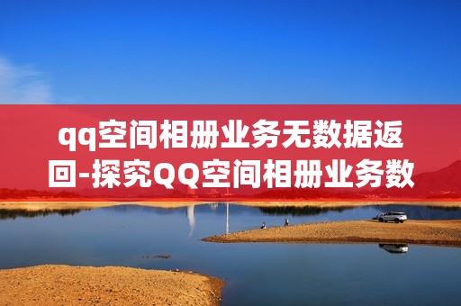 qq空间相册业务无数据返回-探究QQ空间相册业务数据丢失问题：原因分析与解决方案