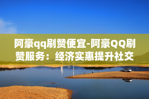 阿豪qq刷赞便宜-阿豪QQ刷赞服务：经济实惠提升社交影响力