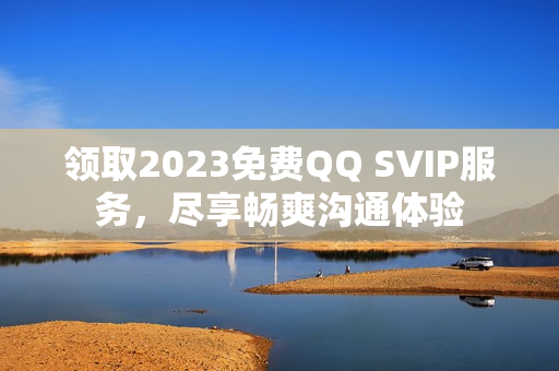 领取2023免费QQ SVIP服务，尽享畅爽沟通体验