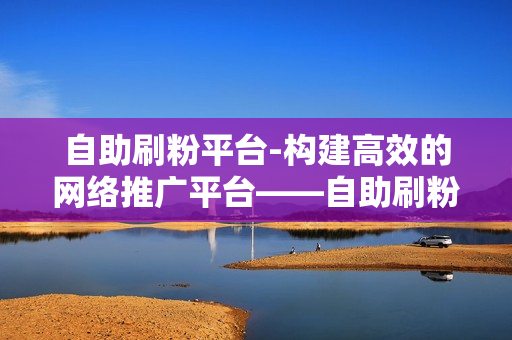 自助刷粉平台-构建高效的网络推广平台——自助刷粉平台