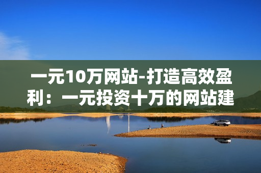 一元10万网站-打造高效盈利：一元投资十万的网站建设计划与优化策略