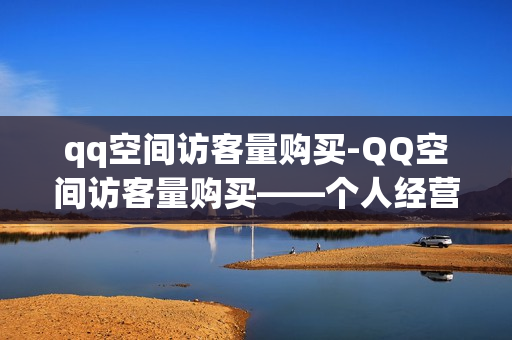 qq空间访客量购买-QQ空间访客量购买——个人经营策略的明智选择