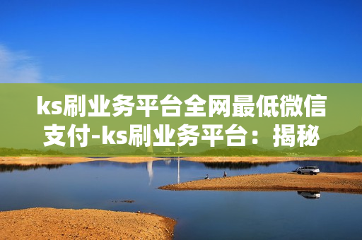 ks刷业务平台全网最低微信支付-ks刷业务平台：揭秘全网最低微信支付策略与优势