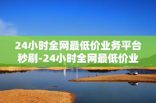 24小时全网最低价业务平台秒刷-24小时全网最低价业务平台秒刷——让生活更加轻松便捷