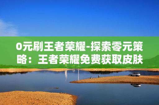 0元刷王者荣耀-探索零元策略：王者荣耀免费获取皮肤与金币全攻略