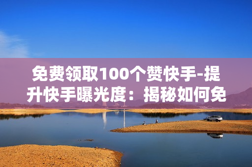 免费领取100个赞快手-提升快手曝光度：揭秘如何免费获取100个点赞策略