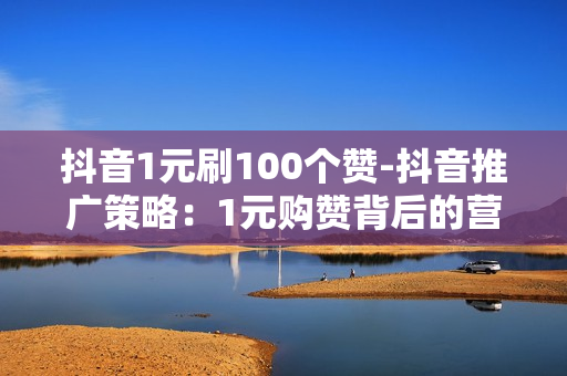 抖音1元刷100个赞-抖音推广策略：1元购赞背后的营销逻辑与风险解析