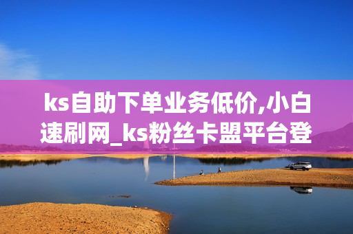 ks自助下单业务低价,小白速刷网_ks粉丝卡盟平台登录