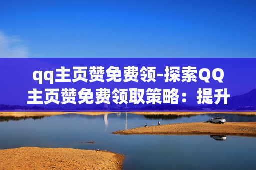 qq主页赞免费领-探索QQ主页赞免费领取策略：提升曝光与互动的艺术