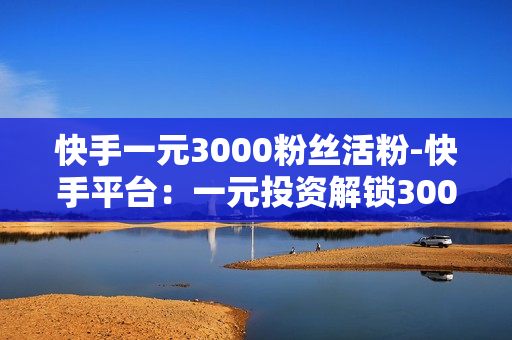 快手一元3000粉丝活粉-快手平台：一元投资解锁3000精准粉丝策略揭秘