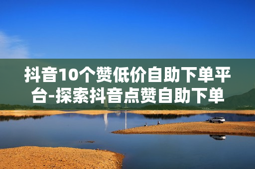 抖音10个赞低价自助下单平台-探索抖音点赞自助下单秘籍：10个低价平台深度解析