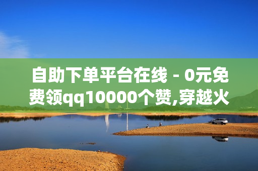 自助下单平台在线 - 0元免费领qq10000个赞,穿越火线枪战王者刷名片赞