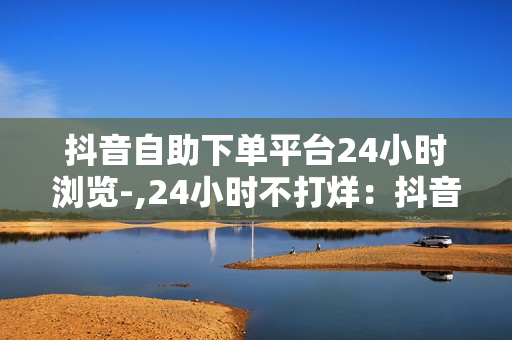 抖音自助下单平台24小时浏览-,24小时不打烊：抖音自助下单新体验，轻松玩转购物新时代