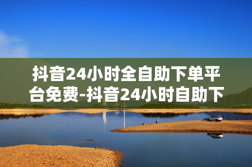 抖音24小时全自助下单平台免费-抖音24小时自助下单平台：便捷操作，免费体验全流程服务