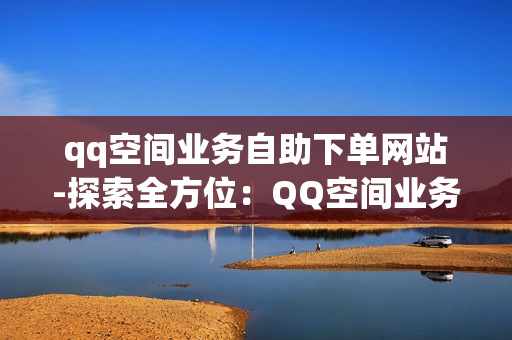 qq空间业务自助下单网站-探索全方位：QQ空间业务自助下单网站操作指南与优化策略