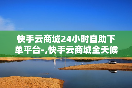 快手云商城24小时自助下单平台-,快手云商城全天候自助下单平台：便捷购物新体验