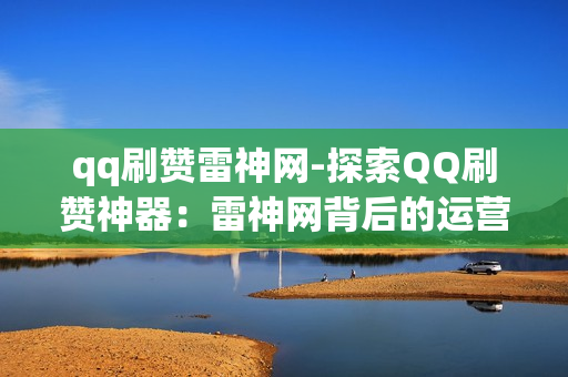 qq刷赞雷神网-探索QQ刷赞神器：雷神网背后的运营策略与SEO优化