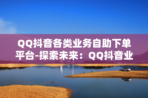 QQ抖音各类业务自助下单平台-探索未来：QQ抖音业务自助下单平台全面解析与优化策略