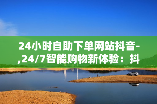 24小时自助下单网站抖音-,24/7智能购物新体验：抖音自助下单平台全解析