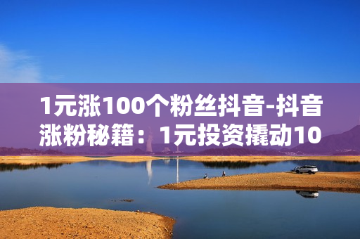 1元涨100个粉丝抖音-抖音涨粉秘籍：1元投资撬动100粉丝增长策略揭秘