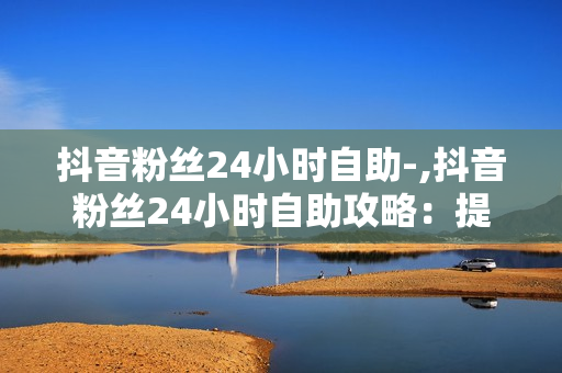 抖音粉丝24小时自助-,抖音粉丝24小时自助攻略：提升互动与增长秘籍大公开