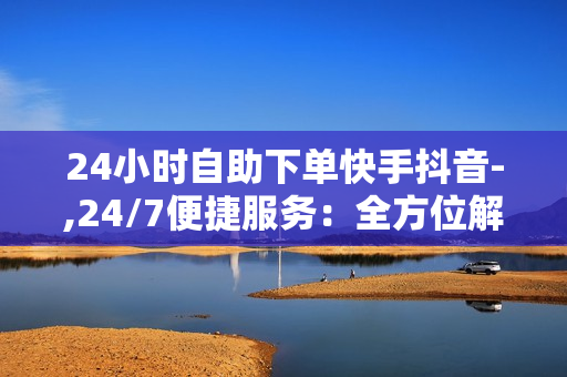 24小时自助下单快手抖音-,24/7便捷服务：全方位解锁快手抖音自助下单新体验