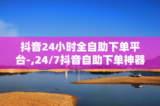 抖音24小时全自助下单平台-,24/7抖音自助下单神器：便捷高效，轻松玩转电商新时代！