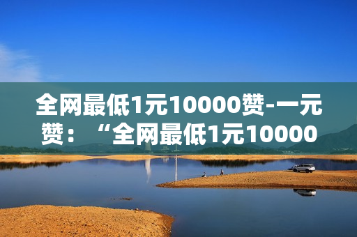 全网最低1元10000赞-一元赞：“全网最低1元10000赞”