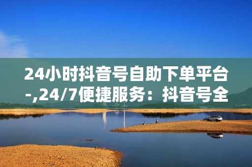 24小时抖音号自助下单平台-,24/7便捷服务：抖音号全方位自助下单神器，轻松提升流量与收益