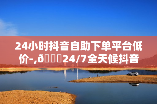 24小时抖音自助下单平台低价-,🌟24/7全天候抖音自助下单神器轻松省时，低价好货一手掌握🔥