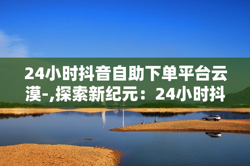 24小时抖音自助下单平台云漠-,探索新纪元：24小时抖音自助下单神器——云漠，打造电商新时代的便捷之门