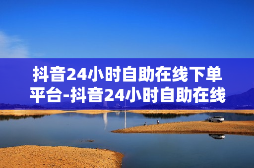 抖音24小时自助在线下单平台-抖音24小时自助在线下单平台怎么样,探索未来购物新体验：抖音24小时自助在线下单平台全面解析与操作指南