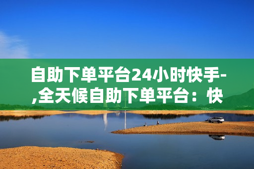 自助下单平台24小时快手-,全天候自助下单平台：快手极速版服务升级