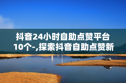 抖音24小时自助点赞平台10个-,探索抖音自助点赞新纪元：24小时不间断服务的10大神器推荐