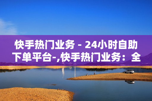 快手热门业务 - 24小时自助下单平台-,快手热门业务：全天候自助下单平台，开启便捷服务新纪元