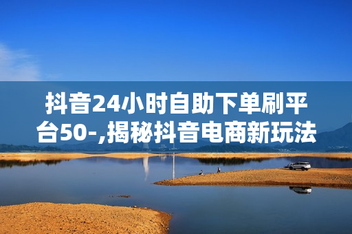 抖音24小时自助下单刷平台50-,揭秘抖音电商新玩法24小时自助下单神器：轻松提升销量不求人！