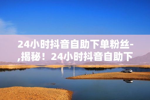 24小时抖音自助下单粉丝-,揭秘！24小时抖音自助下单轻松涨粉攻略：无界营销新时代，粉丝增长秘籍大公开