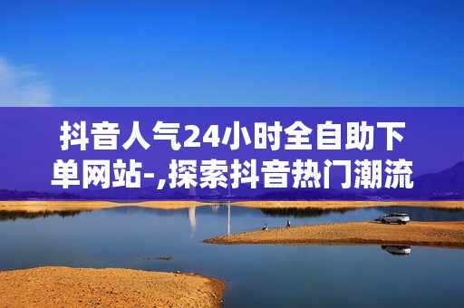 抖音人气24小时全自助下单网站-,探索抖音热门潮流：24小时全自助下单神器，轻松玩转抖音电商世界