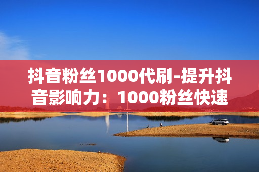 抖音粉丝1000代刷-提升抖音影响力：1000粉丝快速代刷策略与优化指南