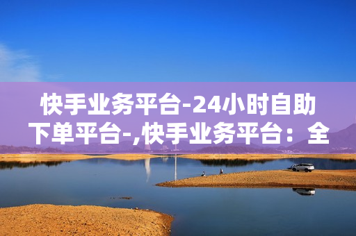 快手业务平台-24小时自助下单平台-,快手业务平台：全天候自助下单，打造高效便捷的数字营销新体验