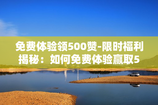 免费体验领500赞-限时福利揭秘：如何免费体验赢取500点赞量提升秘籍