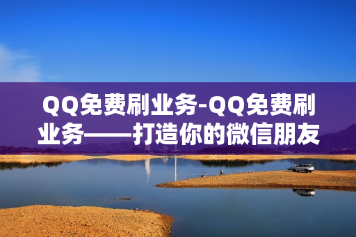 QQ免费刷业务-QQ免费刷业务——打造你的微信朋友圈