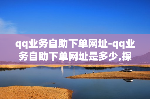 qq业务自助下单网址-qq业务自助下单网址是多少,探索QQ业务自助下单的全攻略：流程详解与注意事项