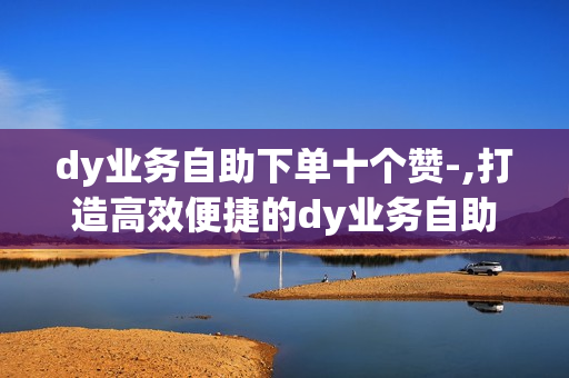 dy业务自助下单十个赞-,打造高效便捷的dy业务自助下单体验：全方位解析与实操指南