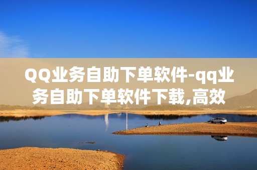 QQ业务自助下单软件-qq业务自助下单软件下载,高效助手深入解析：QQ业务自助下单软件的全方位指南与实用技巧